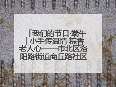 我们的节日·端午│小手传温情 粽香老人心——市北区洛阳路街道商丘路社区携手共建单位开展端午主题活动